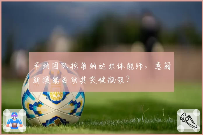 辛纳团队挖角纳达尔体能师，意籍新援能否助其突破瓶颈？