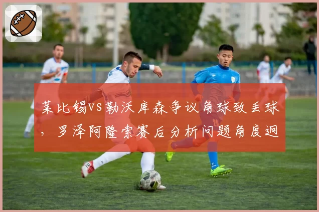 莱比锡vs勒沃库森争议角球致丢球,罗泽阿隆索赛后分析问题角度迥异
