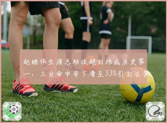 赵继伟生涯总助攻超刘炜成历史第一,三分命中率下滑至33%引打法争议
