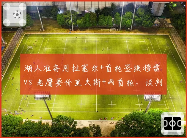湖人准备用拉塞尔+首轮签换穆雷 vs 老鹰要价里夫斯+两首轮，谈判僵局博弈